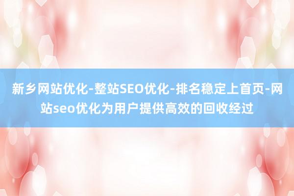 新乡网站优化-整站SEO优化-排名稳定上首页-网站seo优化为用户提供高效的回收经过